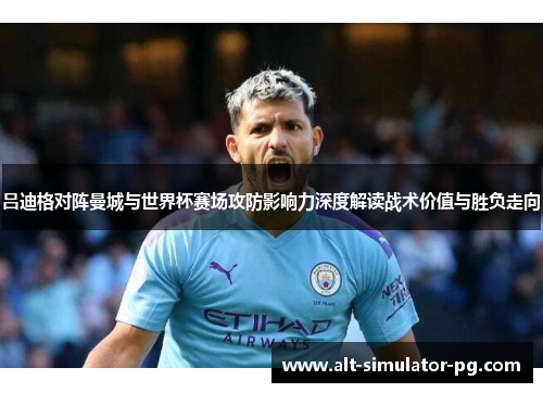 吕迪格对阵曼城与世界杯赛场攻防影响力深度解读战术价值与胜负走向