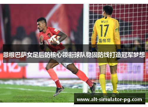 恩根巴萨女足后防核心领衔球队稳固防线打造冠军梦想