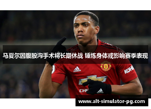 马夏尔因腹股沟手术将长期休战 锤炼身体或影响赛季表现