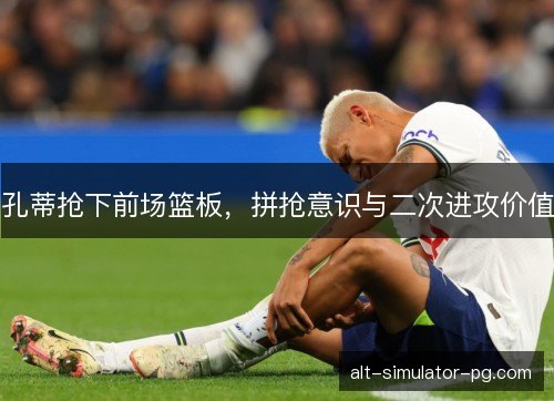 孔蒂抢下前场篮板，拼抢意识与二次进攻价值